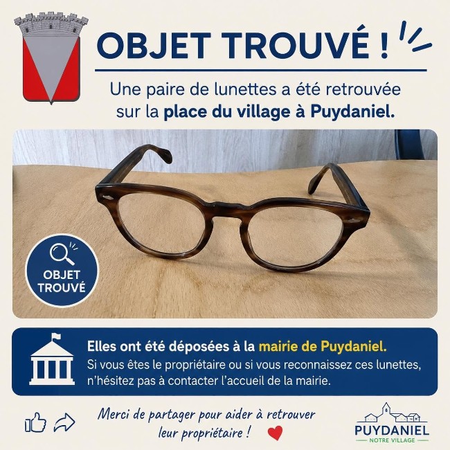 Peut être une image de lunettes et texte qui dit ’OBJET TROUVÉ! Une paire de lunettes a été retrouvée sur la place du village à Puydaniel. "- OBJET G0 TROUVÉ Elles ont été déposées à la mairie de Puydaniel. Si vous êtes le propriétaire ou si vous reconnaissez ces lunettes, n 'hésitez pas à co contacter l'accueil de la mairie. Merci de partager pour aider à retrouver leur propriétaire! PUYDANIEL NOTRE VILLAGE’